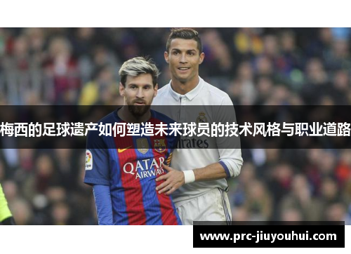 梅西的足球遗产如何塑造未来球员的技术风格与职业道路 梅西的足球遗产如何塑造未来球员的技术风格与职业道路