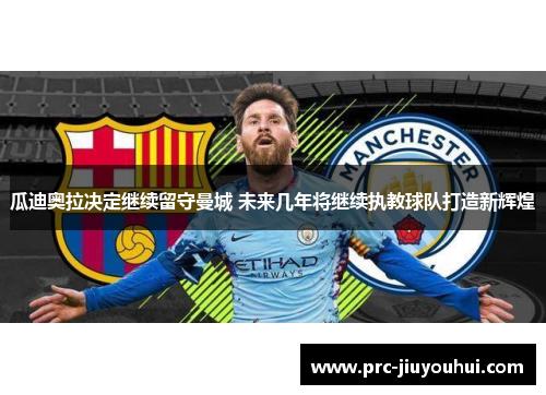 瓜迪奥拉决定继续留守曼城 未来几年将继续执教球队打造新辉煌 瓜迪奥拉决定继续留守曼城 未来几年将继续执教球队打造新辉煌