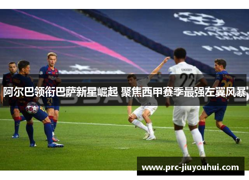 阿尔巴领衔巴萨新星崛起 聚焦西甲赛季最强左翼风暴 阿尔巴领衔巴萨新星崛起 聚焦西甲赛季最强左翼风暴