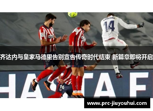齐达内与皇家马德里告别宣告传奇时代结束 新篇章即将开启 齐达内与皇家马德里告别宣告传奇时代结束 新篇章即将开启